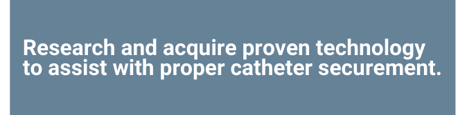 Text: Research and acquire proven technology to assist with proper catheter securement